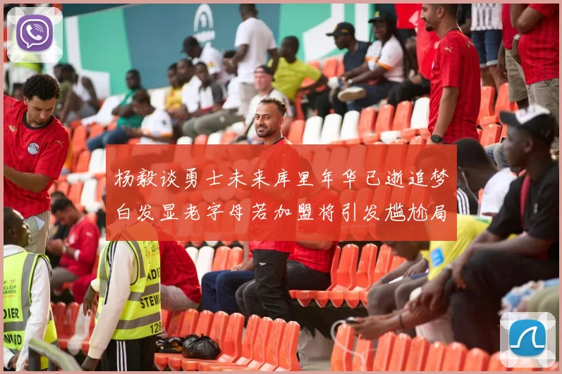 杨毅谈勇士未来库里年华已逝追梦白发显老字母若加盟将引发尴尬局面