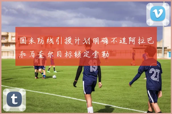 国米防线引援计划明确不追阿拉巴和马奎尔目标锁定索勒