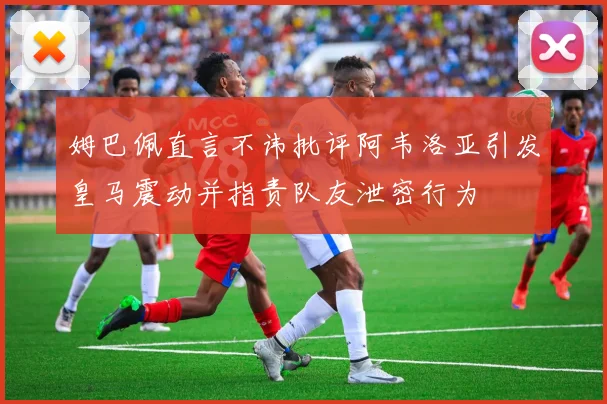 姆巴佩直言不讳批评阿韦洛亚引发皇马震动并指责队友泄密行为