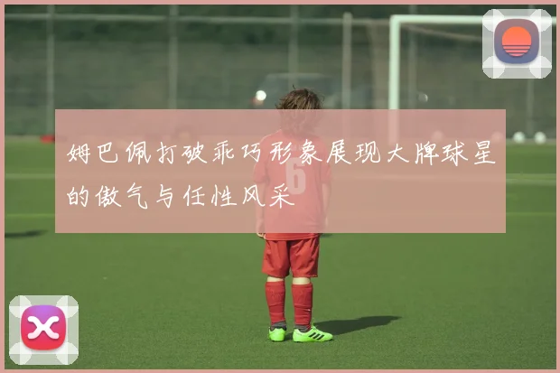 姆巴佩打破乖巧形象展现大牌球星的傲气与任性风采