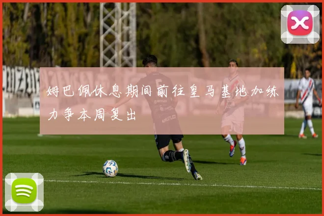 姆巴佩休息期间前往皇马基地加练力争本周复出