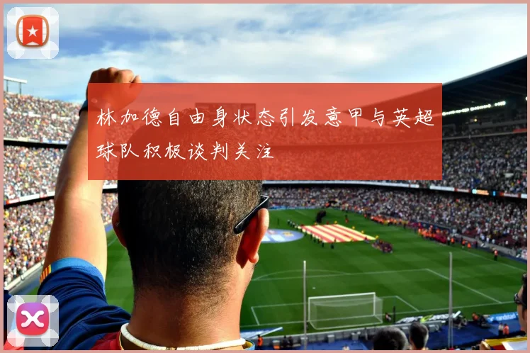 林加德自由身状态引发意甲与英超球队积极谈判关注