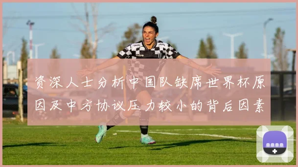 资深人士分析中国队缺席世界杯原因及中方协议压力较小的背后因素