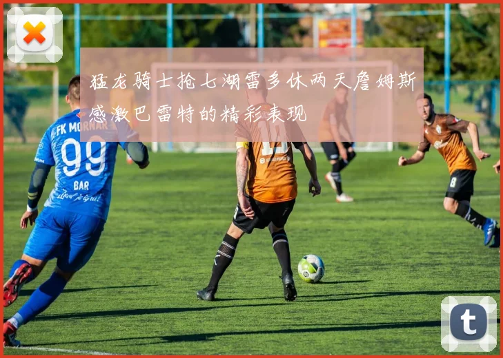 猛龙骑士抢七湖雷多休两天詹姆斯感激巴雷特的精彩表现