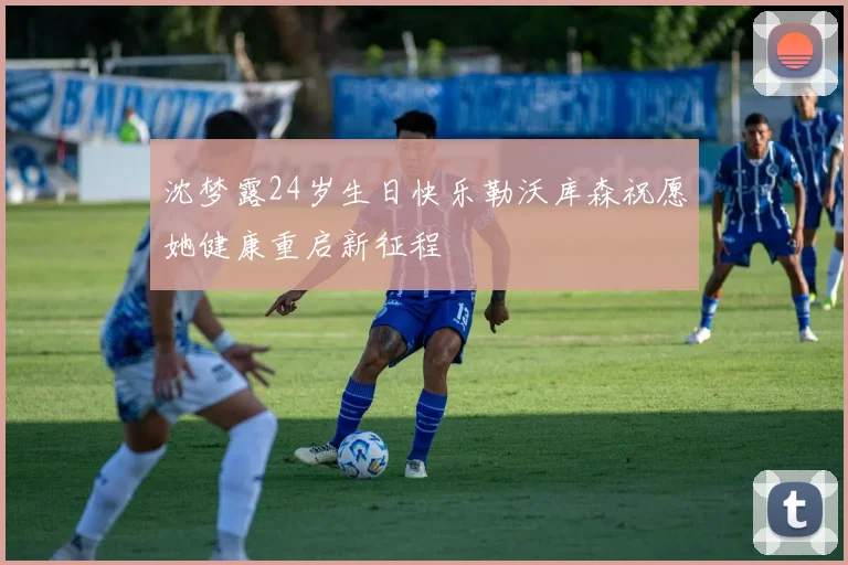 沈梦露24岁生日快乐勒沃库森祝愿她健康重启新征程