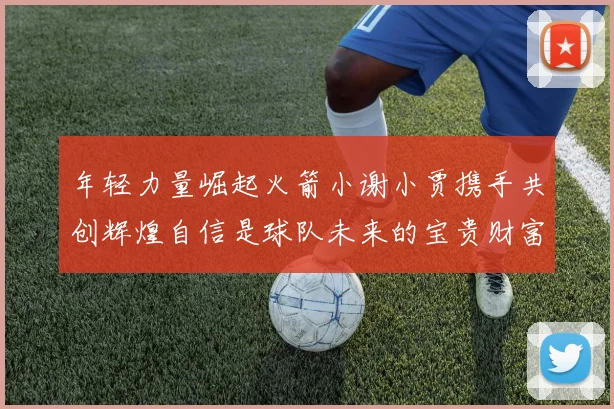 年轻力量崛起火箭小谢小贾携手共创辉煌自信是球队未来的宝贵财富